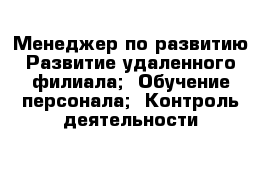 Менеджер по развитию Развитие удаленного филиала;  Обучение персонала;  Контроль деятельности